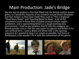 Main Production: Jade’s BridgeMy aim was to produce a film that fitted into the British realistic drama genre, so I based the majority of my research around Shane Meadows and Tom Harper, as they have made films such as “This is England” “Dead Mans Shoes” and “Scouting Book For Boys”. A lot of the conventions used in these films included unusual camera angles, symbolism, and a representing Britain as a tough working class environment. I tried to use locations that fit into this category, so I filmed outside a lot as I felt this was easier to capture real Britain in its non-artificial form. I used a Black and White title in the opening sequence as I wanted to keep it as simple as possible; too fancy or flamboyant a title wouldn’t fit in with the conventions of the genre. 