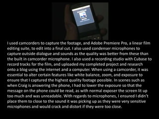 I used camcorders to capture the footage, and Adobe Premiere Pro, a linear film editing suite, to edit into a final cut. I also used condenser microphones to capture outside dialogue and sounds as the quality was better from these than the built in camcorder microphone. I also used a recording studio with Cubase to record tracks for the film, and uploaded my completed project and research onto a blog using the internet and a computer. When using a camcorder, it was essential to alter certain features like white balance, zoom, and exposure to ensure that I captured the highest quality footage possible. In scenes such as when Craig is answering the phone, I had to lower the exposure so that the message on the phone could be read, as with normal exposer the screen lit up too much and was unreadable. With regards to microphones, I ensured I didn’t place them to close to the sound it was picking up as they were very sensitive microphones and would crack and distort if they were too close.