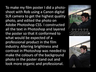 To make my film poster I did a photo-shoot with Rob using a Canon digital SLR camera to get the highest quality photo, and edited the photo on Adobe Photoshop CS5. I constructed all the text in Photoshop and layered the poster so that it conformed to what would be expected of a professional product in the film industry. Altering brightness and contrast in Photoshop was needed to make the colours of the background photo in the poster stand out and look more organic and professional. 