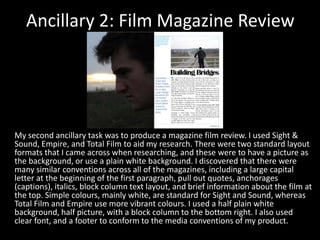 Ancillary 2: Film Magazine ReviewMy second ancillary task was to produce a magazine film review. I used Sight & Sound, Empire, and Total Film to aid my research. There were two standard layout formats that I came across when researching, and these were to have a picture as the background, or use a plain white background. I discovered that there were many similar conventions across all of the magazines, including a large capital letter at the beginning of the first paragraph, pull out quotes, anchorages (captions), italics, block column text layout, and brief information about the film at the top. Simple colours, mainly white, are standard for Sight and Sound, whereas Total Film and Empire use more vibrant colours. I used a half plain white background, half picture, with a block column to the bottom right. I also used clear font, and a footer to conform to the media conventions of my product.