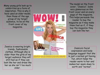 Many young girls look up to celebrities as a form of inspiration. This is why I have used an older model, than those of the age group of my target audience, to be on the front cover of my magazine. The model on the front cover, “Jessica”, looks very glamorous on the front cover and on every page of the magazine. This helps persuade the reader to buy the magazine as it may make them feel as if, if they buy the magazine they can look like her.  Jessica is wearing bright, trendy, fashionable clothes. Although she is older than the girls of my target audience they will still feel as if they can look like her and dress like her as she isn't too much older.  Jessica’s facial expression and body language suggest that she is just a normal girl having fun, which helps the reader warm to her and makes her seem down to earth and “normal”. 