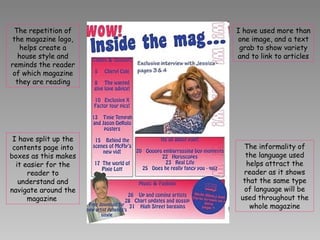 I have split up the contents page into boxes as this makes it easier for the reader to understand and navigate around the magazine  The repetition of the magazine logo, helps create a house style and reminds the reader of which magazine they are reading The informality of the language used helps attract the reader as it shows that the same type of language will be used throughout the whole magazine I have used more than one image, and a text grab to show variety and to link to articles 