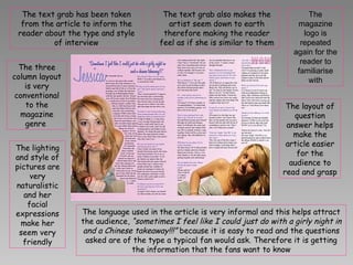 The text grab has been taken from the article to inform the reader about the type and style of interview The text grab also makes the artist seem down to earth therefore making the reader feel as if she is similar to them The magazine logo is repeated again for the reader to familiarise with The three column layout is very conventional to the magazine genre  The layout of question answer helps make the article easier for the audience to read and grasp The language used in the article is very informal and this helps attract the audience,  “sometimes I feel like I could just do with a girly night in and a Chinese takeaway!!!”  because it is easy to read and the questions asked are of the type a typical fan would ask. Therefore it is getting the information that the fans want to know The lighting and style of pictures are very naturalistic and her facial expressions make her seem very friendly 