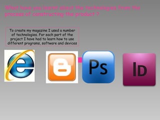 What have you learnt about the technologies from the process of constructing the product ? To create my magazine I used a number of technologies. For each part of the project I have had to learn how to use different programs, software and devices 