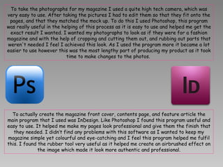 To take the photographs for my magazine I used a quite high tech camera, which was very easy to use. After taking the pictures I had to edit them so that they fit onto the pages, and that they matched the mock up. To do this I used Photoshop, this program was really useful in the helping of this process as it is easy to use and helped me get the exact result I wanted. I wanted my photographs to look as if they were for a fashion magazine and with the help of cropping and cutting them out, and rubbing out parts that weren't needed I feel I achieved this look. As I used the program more it became a lot easier to use however this was the most lengthy part of producing my product as it took time to make changes to the photos.  To actually create the magazine front cover, contents page, and feature article the main program that I used was InDesign. Like Photoshop I found this program useful and easy to use. It helped me make my pages look professional and give them the finish that they needed. I didn’t find any problems with this software as I wanted to keep my magazine simple yet colourful and eye-catching and I feel this program helped me fulfil this. I found the rubber tool very useful as it helped me create an airbrushed effect on the image which made it look more authentic and professional. 