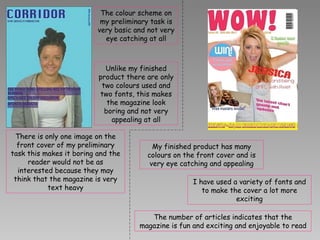 The colour scheme on my preliminary task is very basic and not very eye catching at all Unlike my finished product there are only two colours used and two fonts, this makes the magazine look boring and not very appealing at all There is only one image on the front cover of my preliminary task this makes it boring and the reader would not be as interested because they may think that the magazine is very text heavy My finished product has many colours on the front cover and is very eye catching and appealing I have used a variety of fonts and to make the cover a lot more exciting The number of articles indicates that the magazine is fun and exciting and enjoyable to read 