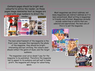 Most magazines use direct address, not many magazines use indirect address as it is less conventional. Most writing in magazines is friendly and informal. Magazines normally include celebrities or starts that are admired and aspirational, the main aim of this is to sell the magazine.  Contents pages should be bright and colourful to entice the reader, on these pages image dominates text so images are used with page numbers to direct the reader.  The magazines cover price doesn't pay for the magazine to be published. Therefore the magazine has to appeal to its audience and sell well to make profit, the magazine will charge for advertising space. The main advertisement of the magazine is the front cover, because this represents the whole of the magazine, they should be bright, interesting and eye catching, the colours used should reflect the genre of music and the target audience.   