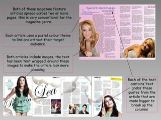 Both of these magazine feature articles spread across two or more pages, this is very conventional for the magazine genre.  Each of the text contains ‘text grabs’ these  quotes from the article that are made bigger to break up the columns  Each article uses a pastel colour theme to link and attract their target audience. Both articles include images, the text has been ‘text wrapped’ around these images to make the article look more pleasing 
