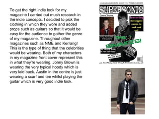To get the right indie look for my magazine I carried out much research in the indie concepts. I decided to pick the clothing in which they wore and added props such as guitars so that it would be easy for the audience to gather the genre of my magazine. Throughout other magazines such as NME and Kerrang! This is the type of thing that the celebrities would be wearing. Both of my characters in my magazine front cover represent this in what they’re wearing. Jonny Brown is wearing the very typical hoody which is very laid back. Austin in the centre is just wearing a scarf and tee whilst playing the guitar which is very good indie look. 