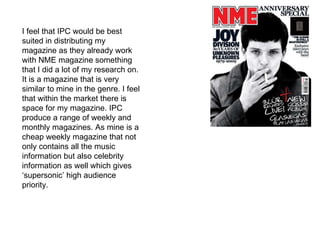 I feel that IPC would be best suited in distributing my magazine as they already work with NME magazine something that I did a lot of my research on. It is a magazine that is very similar to mine in the genre. I feel that within the market there is space for my magazine. IPC produce a range of weekly and monthly magazines. As mine is a cheap weekly magazine that not only contains all the music information but also celebrity  information as well which gives ‘supersonic’ high audience priority. 