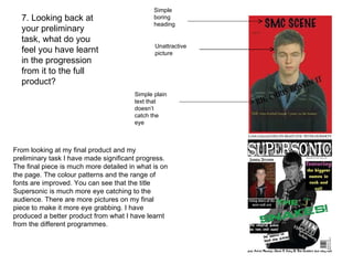 7. Looking back at your preliminary task, what do you feel you have learnt in the progression from it to the full product? From looking at my final product and my preliminary task I have made significant progress. The final piece is much more detailed in what is on the page. The colour patterns and the range of fonts are improved. You can see that the title Supersonic is much more eye catching to the audience. There are more pictures on my final piece to make it more eye grabbing. I have produced a better product from what I have learnt from the different programmes.  Simple boring heading Unattractive picture Simple plain text that doesn’t catch the eye 
