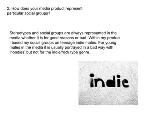 2. How does your media product represent particular social groups? Stereotypes and social groups are always represented in the media whether it is for good reasons or bad. Within my product I based my social groups on teenage indie males. For young males in the media it is usually portrayed in a bad way with ‘hoodies’ but not for the indie/rock type genre.  
