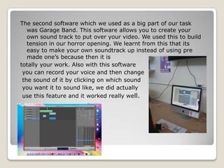 The second software which we used as a big part of our task was Garage Band. This software allows you to create your own sound track to put over your video. We used this to build tension in our horror opening. We learnt from this that its easy to make your own soundtrack up instead of using pre made one’s because then it is totally your work. Also with this software you can record your voice and then change the sound of it by clicking on which sound you want it to sound like, we did actually use this feature and it worked really well. 