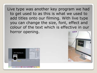 Live type was another key program we had to get used to as this is what we used to add titles onto our filming. With live type you can change the size, font, effect and colour of the text which is effective in our horror opening.