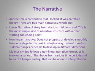 The NarrativeAnother main convention that I looked at was narrative theory. There are two main narratives, which are:Linear Narrative: A story from start, to middle to end. This is the most simple kind of narrative structure with a clear starting and ending point.Non-linear narrative: Does not progress or develop smoothly from one stage to the next in a logical way. Instead it makes sudden changes or seems to develop in different directions.    My music video follows a non-linear narrative format, as it involves a series of flashbacks from various time periods and has a cliff hanger ending, that can be open to interpretation.
