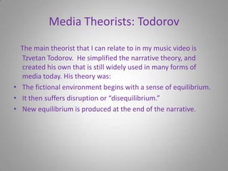 Media Theorists: TodorovThe main theorist that I can relate to in my music video is Tzvetan Todorov.  He simplified the narrative theory, and created his own that is still widely used in many forms of media today. His theory was:The fictional environment begins with a sense of equilibrium. It then suffers disruption or “disequilibrium.”New equilibrium is produced at the end of the narrative.