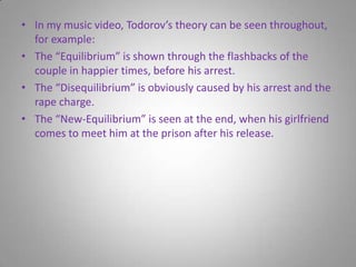 In my music video, Todorov’s theory can be seen throughout, for example:The “Equilibrium” is shown through the flashbacks of the couple in happier times, before his arrest.The “Disequilibrium” is obviously caused by his arrest and the rape charge.The “New-Equilibrium” is seen at the end, when his girlfriend comes to meet him at the prison after his release.