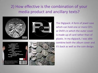 2) How effective is the combination of your media product and ancillary texts?                                                                              The Digipack: A form of jewel case                                                                           which can hold one or more CD’s                                                                                   or DVD’s in which the outer cover                                                                                  is made up of card rather than of                                                                                   plastic. In my digipack, I was able                                                                      to         combine both the album cover and                                                                                   it’s back as well as the coin design.