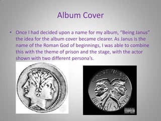 Album CoverOnce I had decided upon a name for my album, “Being Janus” the idea for the album cover became clearer. As Janus is the name of the Roman God of beginnings, I was able to combine this with the theme of prison and the stage, with the actor shown with two different persona’s.