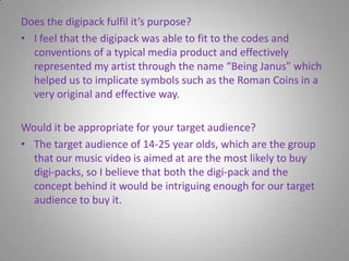 Does the digipack fulfil it’s purpose?I feel that the digipack was able to fit to the codes and conventions of a typical media product and effectively represented my artist through the name “Being Janus” which helped us to implicate symbols such as the Roman Coins in a very original and effective way. Would it be appropriate for your target audience?The target audience of 14-25 year olds, which are the group that our music video is aimed at are the most likely to buy digi-packs, so I believe that both the digi-pack and the concept behind it would be intriguing enough for our target audience to buy it.