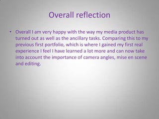 Overall reflectionOverall I am very happy with the way my media product has turned out as well as the ancillary tasks. Comparing this to my previous first portfolio, which is where I gained my first real experience I feel I have learned a lot more and can now take into account the importance of camera angles, mise en scene and editing.  