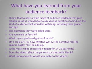What have you learned from your audience feedback?I knew that to have a wide range of audience feedback that gave reliable results I would have to ask various questions to find out the kind of audience that would be watching, including their gender and age.The questions they were asked were:Are you male or female?What is your preferred genre of music?On a scale of 1-10 how effective was A) The narrative? B) The camera angles? C) The editing?Is the music video successfully target for 14-25 year olds?Does the video reflect the genre associated with Plan B?What improvements would you make to the video?
