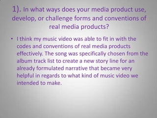 1). In what ways does your media product use, develop, or challenge forms and conventions of real media products?I think my music video was able to fit in with the codes and conventions of real media products effectively. The song was specifically chosen from the album track list to create a new story line for an already formulated narrative that became very helpful in regards to what kind of music video we intended to make. 