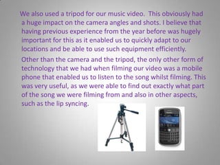     We also used a tripod for our music video.  This obviously had a huge impact on the camera angles and shots. I believe that having previous experience from the year before was hugely important for this as it enabled us to quickly adapt to our locations and be able to use such equipment efficiently.      Other than the camera and the tripod, the only other form of technology that we had when filming our video was a mobile phone that enabled us to listen to the song whilst filming. This was very useful, as we were able to find out exactly what part of the song we were filming from and also in other aspects, such as the lip syncing.