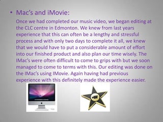 Mac’s and iMovie:     Once we had completed our music video, we began editing at the CLC centre in Edmonton. We knew from last years experience that this can often be a lengthy and stressful process and with only two days to complete it all, we knew that we would have to put a considerable amount of effort into our finished product and also plan our time wisely. The IMac’s were often difficult to come to grips with but we soon managed to come to terms with this. Our editing was done on the IMac’s using IMovie. Again having had previous experience with this definitely made the experience easier.