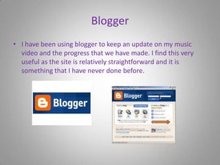BloggerI have been using blogger to keep an update on my music video and the progress that we have made. I find this very useful as the site is relatively straightforward and it is something that I have never done before.  