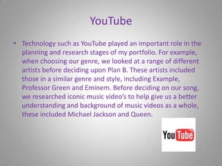 YouTubeTechnology such as YouTube played an important role in the planning and research stages of my portfolio. For example, when choosing our genre, we looked at a range of different artists before deciding upon Plan B. These artists included those in a similar genre and style, including Example, Professor Green and Eminem. Before deciding on our song, we researched iconic music video’s to help give us a better understanding and background of music videos as a whole, these included Michael Jackson and Queen.