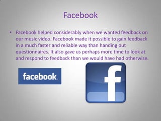 FacebookFacebook helped considerably when we wanted feedback on our music video. Facebook made it possible to gain feedback in a much faster and reliable way than handing out questionnaires. It also gave us perhaps more time to look at and respond to feedback than we would have had otherwise.