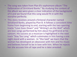 The song was taken from Plan B’s sophomore album “The Defamation of Strickland Banks.” By studying the content of the album we were given a clear indication of the background of it and we found that this song would fit in with the storyline perfectly.This story revolves around a fictional character named Strickland Banks, played by Plan B. It follows a consistent time frame from beginning to end, starting with the two opening tracks “Love Goes Down” and “Writing’s on the Wall” which are love songs performed by him about his girlfriend at his concert. His success as a musician is highlighted in the next track “Stay Too Long” which culminates in him having a one night stand with a woman.  In “She Said” we learn that the woman has developed an obsession with him and his music and believes herself to be in love with him. When he rejects her she accuses him of rape and he is later arrested.