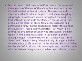 The next track “Welcome to Hell” focuses on his arrest and the majority of the rest of the album is about the trials and tribulations that he faces in prison.  The isolation and insecurities that Strickland begins to feel when struggling to adjust to his new life are shown throughout the next two tracks “Hard Times” and “The Recluse.” This results in him becoming the target of abuse from other prisoners and purchasing a “shiv” on the prison black market throughout the course of “Traded in my Cigarettes.” In “Prayin” he is confronted by another prisoner who attacks him, the fight results in him killing his attacker in self defence and his subsequent guilt is demonstrated in “Darkest Place.” Both “Free” and “I Know A Song” detail initially his anger and then his acceptance of life in prison. In the album’s last track “What You Gonna Do” Strickland is in court again and the album ends with the listener being unsure if he has been released or not.