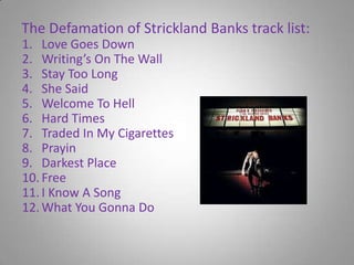 The Defamation of Strickland Banks track list:Love Goes DownWriting’s On The WallStay Too LongShe SaidWelcome To HellHard TimesTraded In My CigarettesPrayinDarkest PlaceFreeI Know A SongWhat You Gonna Do
