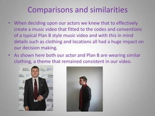 Comparisons and similaritiesWhen deciding upon our actors we knew that to effectively create a music video that fitted to the codes and conventions of a typical Plan B style music video and with this in mind details such as clothing and locations all had a huge impact on our decision making.As shown here both our actor and Plan B are wearing similar clothing, a theme that remained consistent in our video.