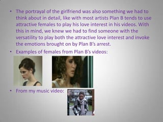 The portrayal of the girlfriend was also something we had to think about in detail, like with most artists Plan B tends to use attractive females to play his love interest in his videos. With this in mind, we knew we had to find someone with the versatility to play both the attractive love interest and invoke the emotions brought on by Plan B’s arrest.Examples of females from Plan B’s videos:From my music video: