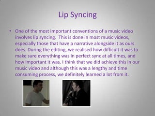 Lip SyncingOne of the most important conventions of a music video involves lip syncing.  This is done in most music videos, especially those that have a narrative alongside it as ours does. During the editing, we realised how difficult it was to make sure everything was in perfect sync at all times, and how important it was. I think that we did achieve this in our music video and although this was a lengthy and time consuming process, we definitely learned a lot from it. 