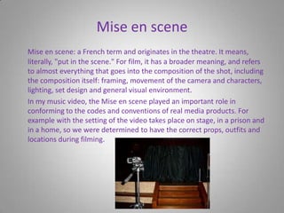 Mise en scene Mise en scene: a French term and originates in the theatre. It means, literally, "put in the scene." For film, it has a broader meaning, and refers to almost everything that goes into the composition of the shot, including the composition itself: framing, movement of the camera and characters, lighting, set design and general visual environment.      In my music video, the Mise en scene played an important role in conforming to the codes and conventions of real media products. For example with the setting of the video takes place on stage, in a prison and in a home, so we were determined to have the correct props, outfits and locations during filming.