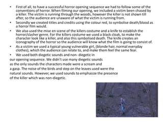 First of all, to have a successful horror opening sequence we had to follow some of the conventions of horror. When filming our opening, we included a victim been chased by a killer. The victim is running through the woods, however the killer is not shown till after, so the audience are unaware of what the victim is running from. Secondly we created titles and credits using the colour red, to symbolise death/blood as a horror film would. We also used the mise en scene of the killers costume and a knife to establish the horror/slasher genre. For the killers costume we used a black cloak, to make the character look like a killer, and also this symbolised death. The knife creates an iconography of the horror so the audience will know what the film is going to consist of.As a victim we used a typical young vulnerable girl, (blonde hair, normal everyday clothes), which the audience can relate to, and make them feel the same fear.We used both diegetic sounds and non- diegetic inour opening sequence. We didn’t use many diegetic soundsas the only sounds the characters made were a scream and a gasp. The noise of the birds and step on the leaves used were the natural sounds. However, we used sounds to emphasize the presence of the killer which was non-diegetic. 