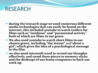 RESEARCH

 during the research stage we used numerous different
  media technologies that can easily be found on the
  internet, this included youtube to watch trailers for
  films such as “insidious” and “paranormal activity”
  both of which are films in our genre.
 We also used youtube to watch short films in our
  chosen genre, including “the insane” and“about a
  girl”, which gives the idea of a psychological message
  to the film
 we also used microsoft word to record our thoughts
  effectively, and saved these pieces to memory sticks
  and the desktops of our home computors to back our
  work up.
 