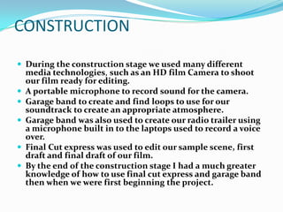 CONSTRUCTION

 During the construction stage we used many different
    media technologies, such as an HD film Camera to shoot
    our film ready for editing.
   A portable microphone to record sound for the camera.
   Garage band to create and find loops to use for our
    soundtrack to create an appropriate atmosphere.
   Garage band was also used to create our radio trailer using
    a microphone built in to the laptops used to record a voice
    over.
   Final Cut express was used to edit our sample scene, first
    draft and final draft of our film.
   By the end of the construction stage I had a much greater
    knowledge of how to use final cut express and garage band
    then when we were first beginning the project.
 