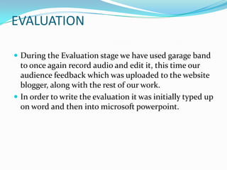 EVALUATION

 During the Evaluation stage we have used garage band
  to once again record audio and edit it, this time our
  audience feedback which was uploaded to the website
  blogger, along with the rest of our work.
 In order to write the evaluation it was initially typed up
  on word and then into microsoft powerpoint.
 
