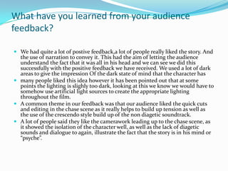 What have you learned from your audience
feedback?

 We had quite a lot of postive feedback,a lot of people really liked the story. And
  the use of narration to convey it. This had the aim of letting the audience
  understand the fact that it was all in his head and we can see we did this
  successfully with the positive feedback we have received. We used a lot of dark
  areas to give the impression Of the dark state of mind that the character has
 many people liked this idea however it has been pointed out that at some
  points the lighting is slighly too dark, looking at this we know we would have to
  somehow use artificial light sources to create the appropriate lighting
  throughout the film.
 A common theme in our feedback was that our audience liked the quick cuts
  and editing in the chase scene as it really helps to build up tension as well as
  the use of the crescendo style build up of the non diagetic soundtrack.
 A lot of people said they like the camerawork leading up to the chase scene, as
  it showed the isolation of the character well, as well as the lack of diagetic
  sounds and dialogue to again, illustrate the fact that the story is in his mind or
  “psyche”.
 