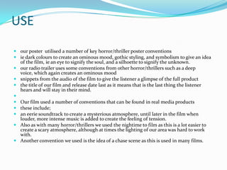 USE
 our poster utilised a number of key horror/thriller poster conventions
 ie dark colours to create an ominous mood, gothic styling, and symbolism to give an idea
  of the film, ie an eye to signify the soul, and a silhoette to signify the unknown.
 our radio trailer uses some conventions from other horror/thrillers such as a deep
  voice, which again creates an ominous mood
 snippets from the audio of the film to give the listener a glimpse of the full product
 the title of our film and release date last as it means that is the last thing the listener
  hears and will stay in their mind.

 Our film used a number of conventions that can be found in real media products
 these include;
 an eerie soundtrack to create a mysterious atmosphere, until later in the film when
  louder, more intense music is added to create the feeling of tension.
 Also as with many horror/thrillers we used the nightime to film as this is a lot easier to
  create a scary atmosphere, although at times the lighting of our area was hard to work
  with.
 Another convention we used is the idea of a chase scene as this is used in many films.
 