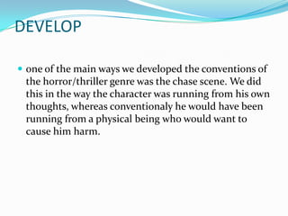 DEVELOP

 one of the main ways we developed the conventions of
 the horror/thriller genre was the chase scene. We did
 this in the way the character was running from his own
 thoughts, whereas conventionaly he would have been
 running from a physical being who would want to
 cause him harm.
 