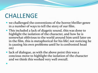 CHALLENGE
 we challenged the conventions of the horror/thriller genre
  in a number of ways to tell the story of our film.
 This included a lack of diagetic sound, this was done to
  highlight the isolation of the character, and how he is
  somewhat oblivious to the world around him until later on
  in the film, this is metaphorical for his life( not noticing he
  is causing his own problems until he is confronted head
  on)
 lack of dialogue, as with the above point this was a
  concious move to highlight the isolation of the character
  and we think this worked very well overall.

 