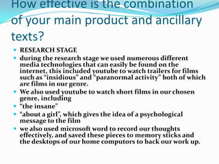 How effective is the combination
of your main product and ancillary
texts?
 RESEARCH STAGE
 during the research stage we used numerous different
    media technologies that can easily be found on the
    internet, this included youtube to watch trailers for films
    such as “insidious” and “paranormal activity” both of which
    are films in our genre.
   We also used youtube to watch short films in our chosen
    genre, including
   “the insane”
   “about a girl”, which gives the idea of a psychological
    message to the film
   we also used microsoft word to record our thoughts
    effectively, and saved these pieces to memory sticks and
    the desktops of our home computors to back our work up.
 