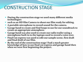 CONSTRUCTION STAGE
 During the construction stage we used many different media
    technologies
   such as an HD film Camera to shoot our film ready for editing.
   A portable microphone to record sound for the camera.
   Garage band to create and find loops to use for our soundtrack to
    create an appropriate atmosphere.
   Garage band was also used to create our radio trailer using a
    microphone built in to the laptops used to record a voice over.
   Final Cut express was used to edit our sample scene, first draft
    and final draft of our film.
   By the end of the construction stage I had a much greater
    knowledge of how to use final cut express and garage band then
    when we were first beginning the project.
 