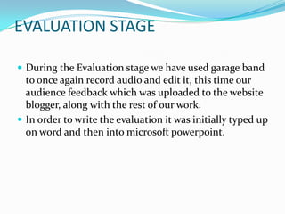 EVALUATION STAGE

 During the Evaluation stage we have used garage band
  to once again record audio and edit it, this time our
  audience feedback which was uploaded to the website
  blogger, along with the rest of our work.
 In order to write the evaluation it was initially typed up
  on word and then into microsoft powerpoint.
 